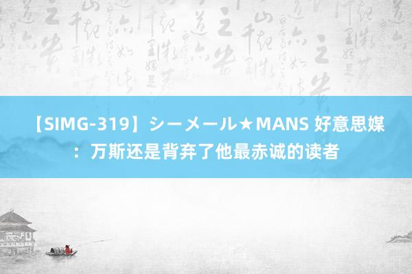 【SIMG-319】シーメール★MANS 好意思媒：万斯还是背弃了他最赤诚的读者