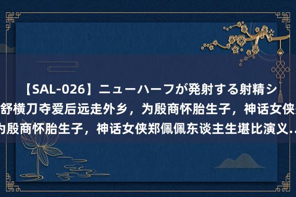 【SAL-026】ニューハーフが発射する射精シーンがあるセックス3 亦舒横刀夺爱后远走外乡，为殷商怀胎生子，神话女侠郑佩佩东谈主生堪比演义…