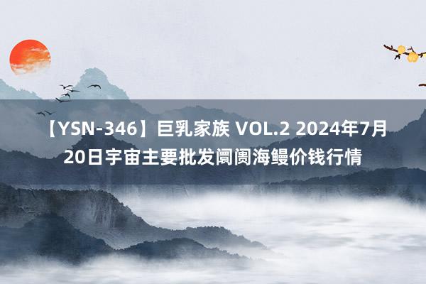 【YSN-346】巨乳家族 VOL.2 2024年7月20日宇宙主要批发阛阓海鳗价钱行情