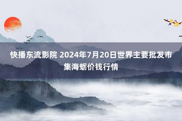 快播东流影院 2024年7月20日世界主要批发市集海蛎价钱行情