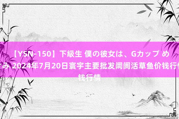 【YSN-150】下級生 僕の彼女は、Gカップ めぐみ 2024年7月20日寰宇主要批发阛阓活草鱼价钱行情