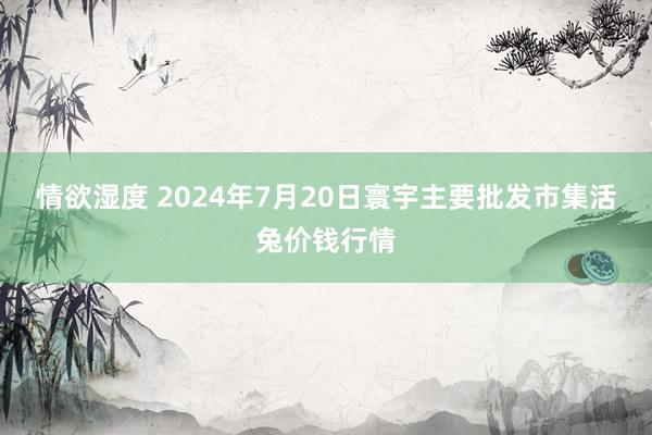 情欲湿度 2024年7月20日寰宇主要批发市集活兔价钱行情