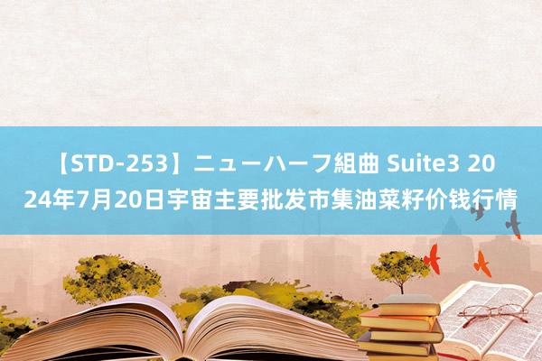 【STD-253】ニューハーフ組曲 Suite3 2024年7月20日宇宙主要批发市集油菜籽价钱行情