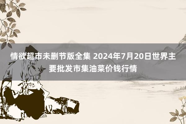 情欲超市未删节版全集 2024年7月20日世界主要批发市集油菜价钱行情