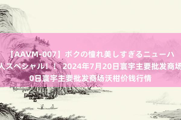 【AAVM-007】ボクの憧れ美しすぎるニューハーフ4時間18人スペシャル！！ 2024年7月20日寰宇主要批发商场沃柑价钱行情