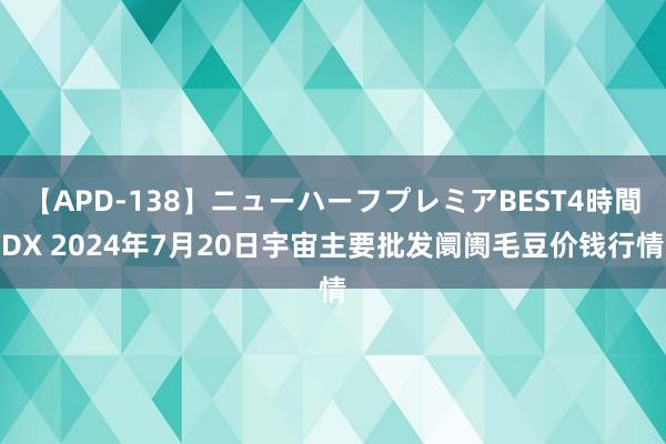 【APD-138】ニューハーフプレミアBEST4時間DX 2024年7月20日宇宙主要批发阛阓毛豆价钱行情