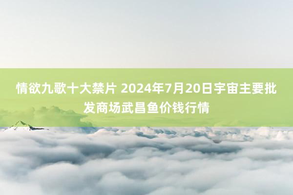 情欲九歌十大禁片 2024年7月20日宇宙主要批发商场武昌鱼价钱行情