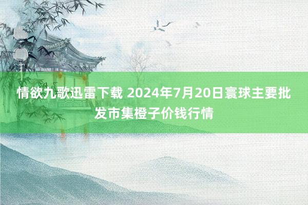 情欲九歌迅雷下载 2024年7月20日寰球主要批发市集橙子价钱行情