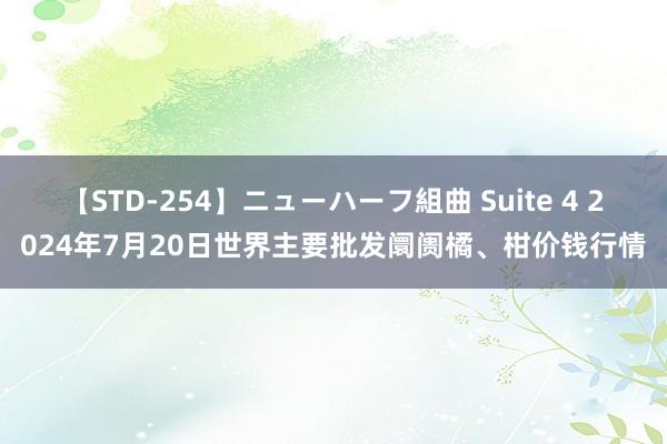 【STD-254】ニューハーフ組曲 Suite 4 2024年7月20日世界主要批发阛阓橘、柑价钱行情