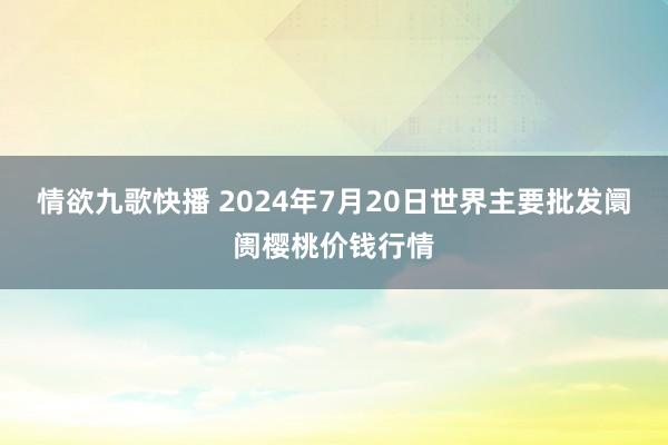 情欲九歌快播 2024年7月20日世界主要批发阛阓樱桃价钱行情