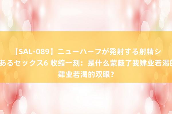 【SAL-089】ニューハーフが発射する射精シーンがあるセックス6 收缩一刻：是什么蒙蔽了我肄业若渴的双眼？