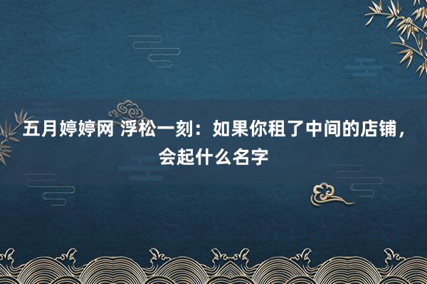 五月婷婷网 浮松一刻：如果你租了中间的店铺，会起什么名字