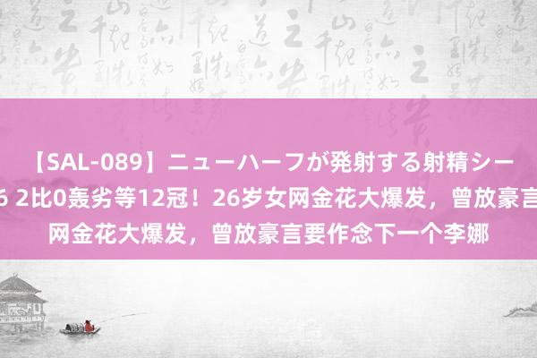 【SAL-089】ニューハーフが発射する射精シーンがあるセックス6 2比0轰劣等12冠！26岁女网金花大爆发，曾放豪言要作念下一个李娜