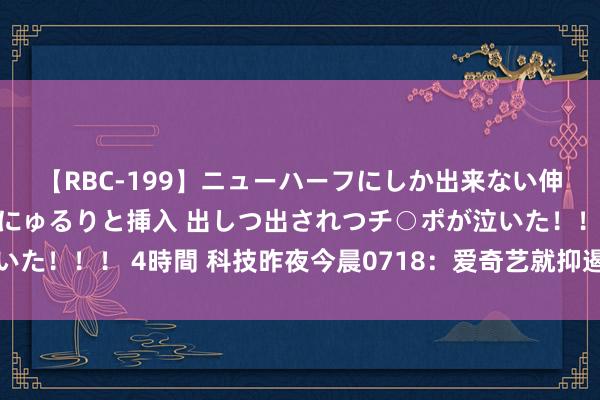 【RBC-199】ニューハーフにしか出来ない伸縮自在アナルマ○コににゅるりと挿入 出しつ出されつチ○ポが泣いた！！！ 4時間 科技昨夜今晨0718：爱奇艺就抑遏投屏案拿起上诉