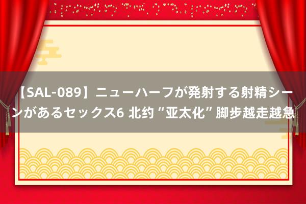 【SAL-089】ニューハーフが発射する射精シーンがあるセックス6 北约“亚太化”脚步越走越急