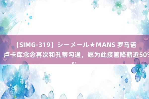 【SIMG-319】シーメール★MANS 罗马诺：卢卡库念念再次和孔蒂勾通，愿为此接管降薪近50%