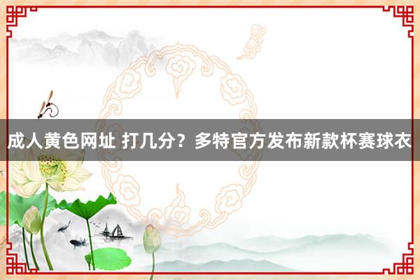 成人黄色网址 打几分？多特官方发布新款杯赛球衣