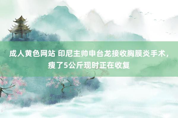 成人黄色网站 印尼主帅申台龙接收胸膜炎手术，瘦了5公斤现时正在收复