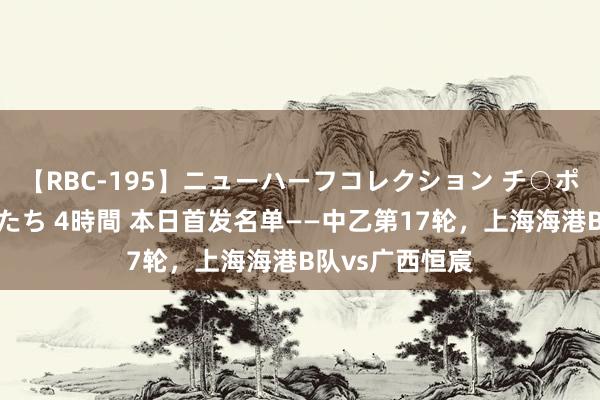 【RBC-195】ニューハーフコレクション チ○ポの生えた乙女たち 4時間 本日首发名单——中乙第17轮，<a href=