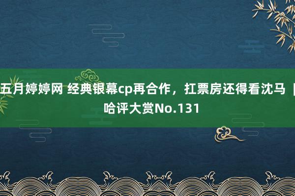 五月婷婷网 经典银幕cp再合作，扛票房还得看沈马  |  哈评大赏No.131