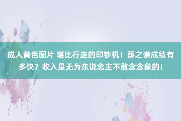 成人黄色图片 堪比行走的印钞机！薛之谦成绩有多快？收入是无为东说念主不敢念念象的！