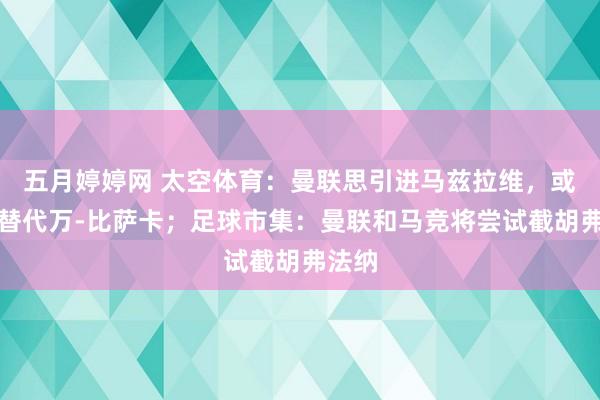 五月婷婷网 太空体育：曼联思引进马兹拉维，或用他替代万-比萨卡；足球市集：曼联和马竞将尝试截胡弗法纳