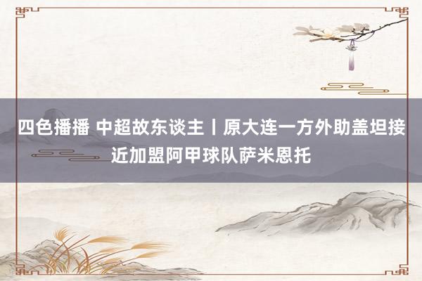 四色播播 中超故东谈主丨原大连一方外助盖坦接近加盟阿甲球队萨米恩托