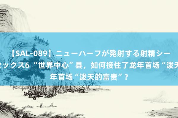 【SAL-089】ニューハーフが発射する射精シーンがあるセックス6 “世界中心”县，如何接住了龙年首场“泼天的富贵”？