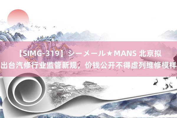 【SIMG-319】シーメール★MANS 北京拟出台汽修行业监管新规，价钱公开不得虚列维修模样