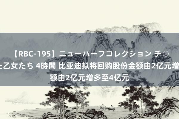 【RBC-195】ニューハーフコレクション チ○ポの生えた乙女たち 4時間 比亚迪拟将回购股份金额由2亿元增多至4亿元