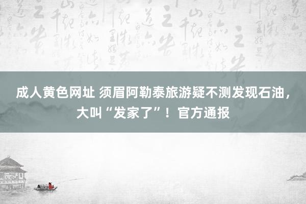 成人黄色网址 须眉阿勒泰旅游疑不测发现石油，大叫“发家了”！官方通报