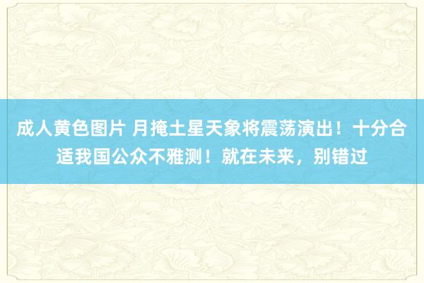 成人黄色图片 月掩土星天象将震荡演出！十分合适我国公众不雅测！就在未来，别错过