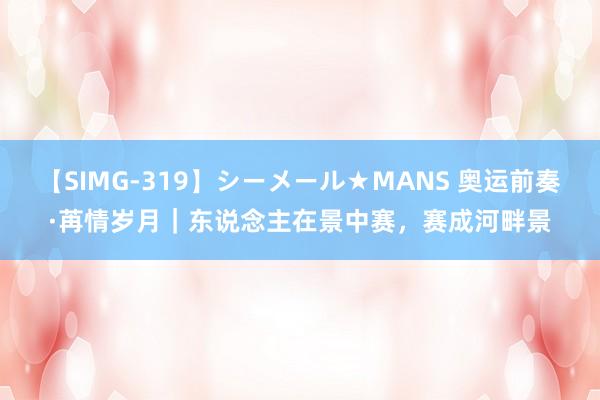 【SIMG-319】シーメール★MANS 奥运前奏·苒情岁月｜东说念主在景中赛，赛成河畔景