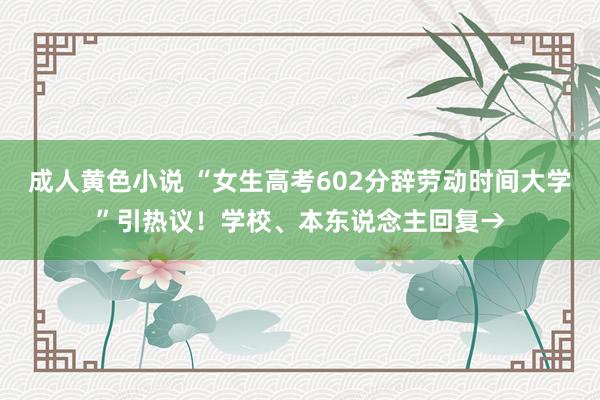 成人黄色小说 “女生高考602分辞劳动时间大学”引热议！学校、本东说念主回复→