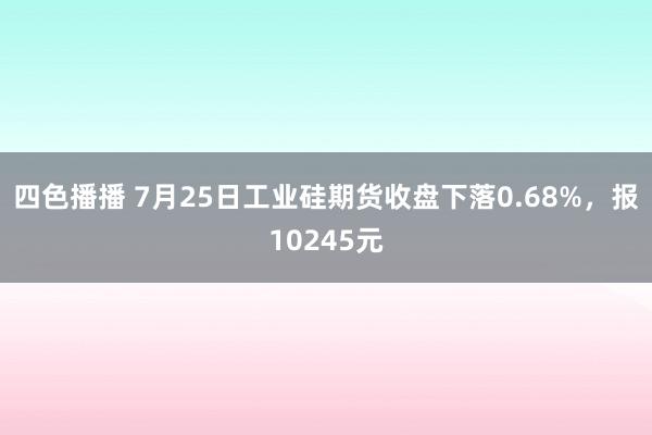 四色播播 7月25日工业硅期货收盘下落0.68%，报10245元