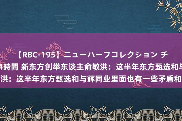 【RBC-195】ニューハーフコレクション チ○ポの生えた乙女たち 4時間 新东方创举东谈主俞敏洪：这半年东方甄选和与辉同业里面也有一些矛盾和拦截