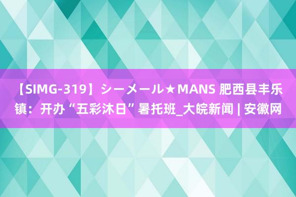 【SIMG-319】シーメール★MANS 肥西县丰乐镇：开办“五彩沐日”暑托班_大皖新闻 | 安徽网