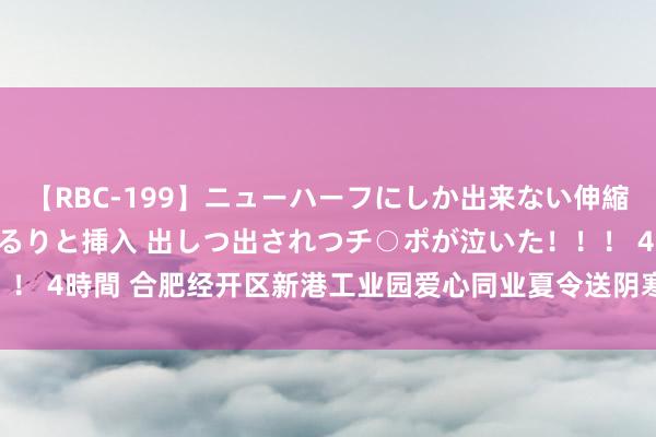 【RBC-199】ニューハーフにしか出来ない伸縮自在アナルマ○コににゅるりと挿入 出しつ出されつチ○ポが泣いた！！！ 4時間 合肥经开区新港工业园爱心同业夏令送阴寒_大皖新闻 | 安徽网