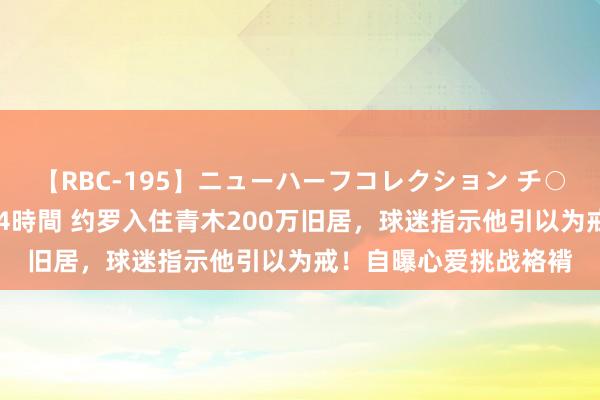 【RBC-195】ニューハーフコレクション チ○ポの生えた乙女たち 4時間 约罗入住青木200万旧居，球迷指示他引以为戒！自曝心爱挑战袼褙