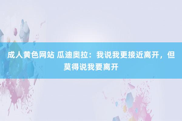 成人黄色网站 瓜迪奥拉：我说我更接近离开，但莫得说我要离开