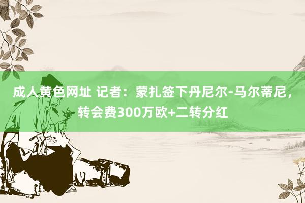 成人黄色网址 记者：蒙扎签下丹尼尔-马尔蒂尼，转会费300万欧+二转分红