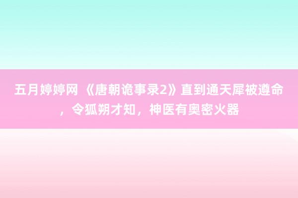 五月婷婷网 《唐朝诡事录2》直到通天犀被遵命，令狐朔才知，神医有奥密火器