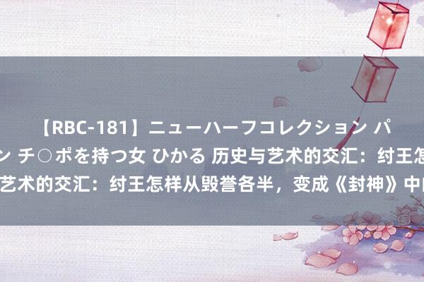 【RBC-181】ニューハーフコレクション パーフェクトエロマシーン チ○ポを持つ女 ひかる 历史与艺术的交汇：纣王怎样从毁誉各半，变成《封神》中的暴君？