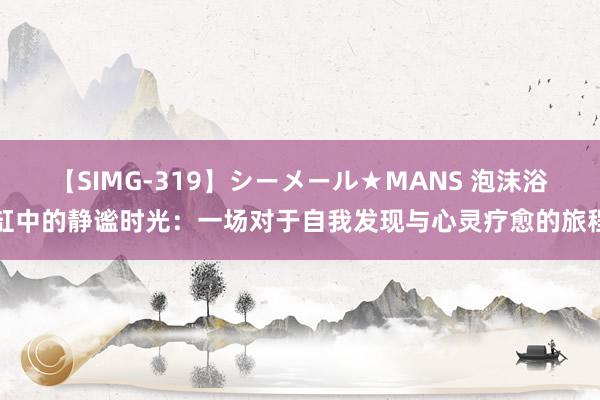 【SIMG-319】シーメール★MANS 泡沫浴缸中的静谧时光：一场对于自我发现与心灵疗愈的旅程