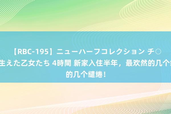 【RBC-195】ニューハーフコレクション チ○ポの生えた乙女たち 4時間 新家入住半年，最欢然的几个缱绻！