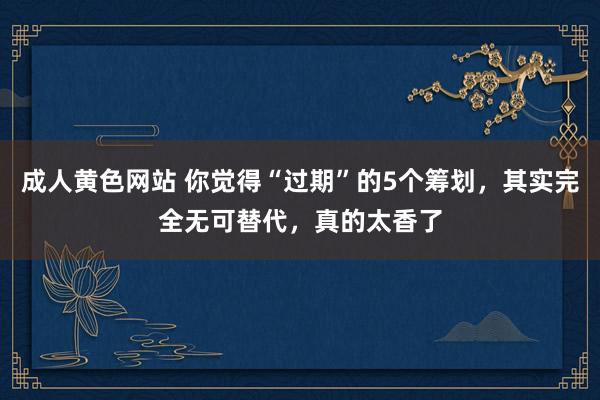 成人黄色网站 你觉得“过期”的5个筹划，其实完全无可替代，真的太香了