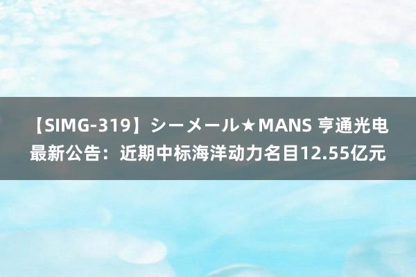 【SIMG-319】シーメール★MANS 亨通光电最新公告：近期中标海洋动力名目12.55亿元