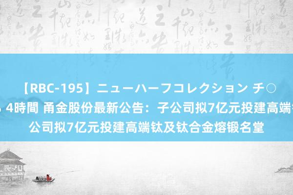 【RBC-195】ニューハーフコレクション チ○ポの生えた乙女たち 4時間 甬金股份最新公告：子公司拟7亿元投建高端钛及钛合金熔锻名堂