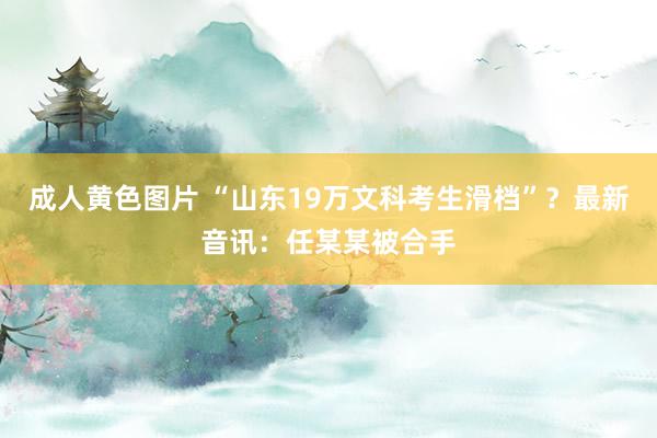 成人黄色图片 “山东19万文科考生滑档”？最新音讯：任某某被合手