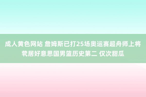 成人黄色网站 詹姆斯已打25场奥运赛超舟师上将茕居好意思国男篮历史第二 仅次甜瓜